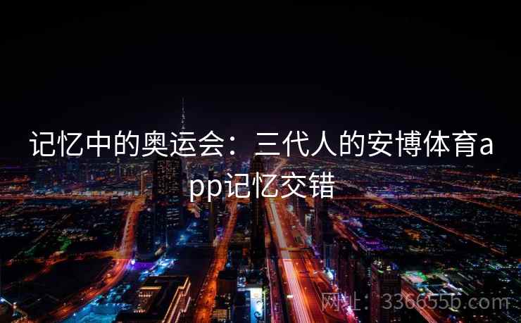 记忆中的奥运会:三代人的安博体育app记忆交错 记忆中的奥运会:三代人的安博体育app记忆交错