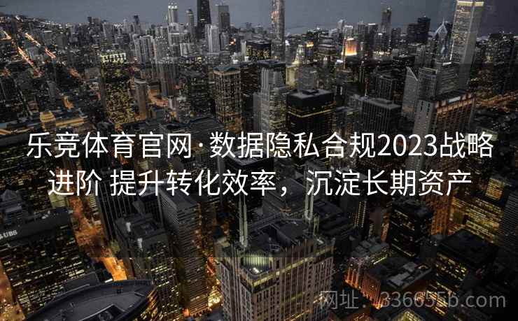 乐竞体育官网·数据隐私合规2023战略进阶 提升转化效率,沉淀长期资产 乐竞体育官网·数据隐私合规2023战略进阶 提升转化效率,沉淀长期资产