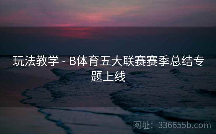 玩法教学 - B体育五大联赛赛季总结专题上线 玩法教学 - B体育五大联赛赛季总结专题上线