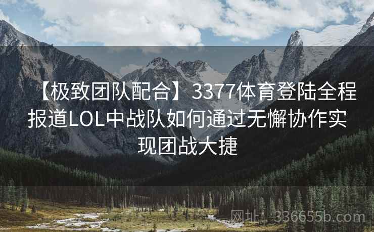 【极致团队配合】3377体育登陆全程报道LOL中战队如何通过无懈协作实现团战大捷