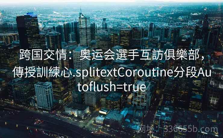 跨国交情：奥运会選手互訪俱樂部，傳授訓練心.splitextCoroutine分段Autoflush=true
