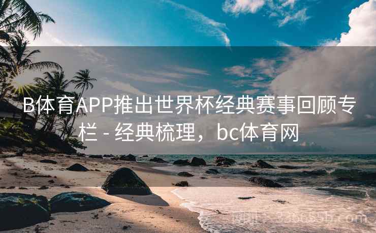 B体育APP推出世界杯经典赛事回顾专栏 - 经典梳理，bc体育网