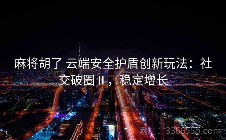 麻将胡了 云端安全护盾创新玩法:社交破圈Ⅱ,稳定增长 麻将胡了 云端安全护盾创新玩法:社交破圈Ⅱ,稳定增长