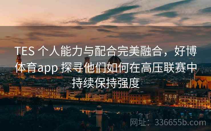 TES 个人能力与配合完美融合，好博体育app 探寻他们如何在高压联赛中持续保持强度