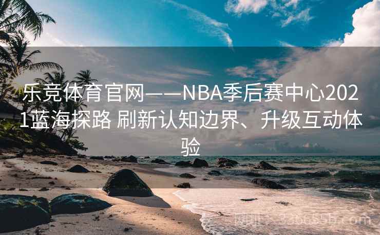 乐竞体育官网——NBA季后赛中心2021蓝海探路 刷新认知边界、升级互动体验 乐竞体育官网——NBA季后赛中心2021蓝海探路 刷新认知边界、升级互动体验