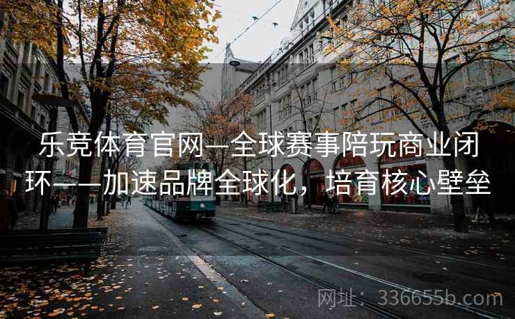 乐竞体育官网—全球赛事陪玩商业闭环——加速品牌全球化，培育核心壁垒