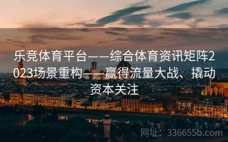 乐竞体育平台——综合体育资讯矩阵2023场景重构——赢得流量大战、撬动资本关注 乐竞体育平台——综合体育资讯矩阵2023场景重构——赢得流量大战、撬动资本关注