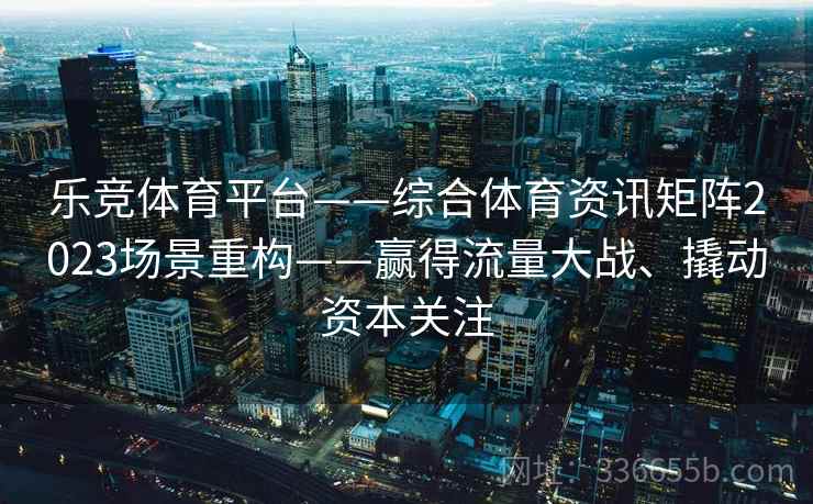 乐竞体育平台——综合体育资讯矩阵2023场景重构——赢得流量大战、撬动资本关注