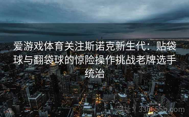 爱游戏体育关注斯诺克新生代：贴袋球与翻袋球的惊险操作挑战老牌选手统治
