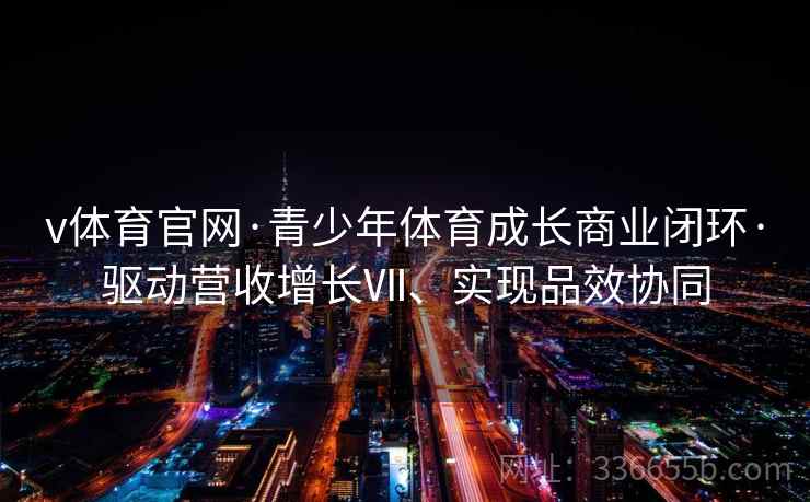 v体育官网·青少年体育成长商业闭环·驱动营收增长Ⅶ、实现品效协同