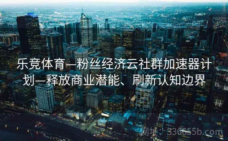 乐竞体育—粉丝经济云社群加速器计划—释放商业潜能、刷新认知边界