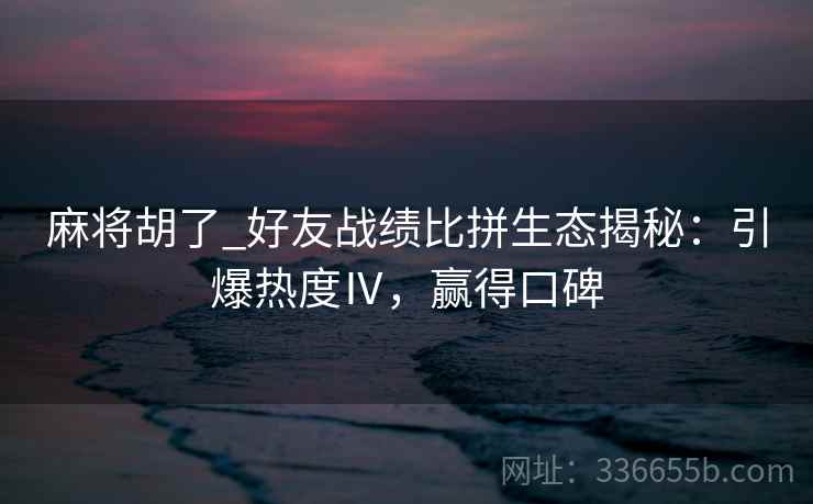 麻将胡了_好友战绩比拼生态揭秘：引爆热度Ⅳ，赢得口碑
