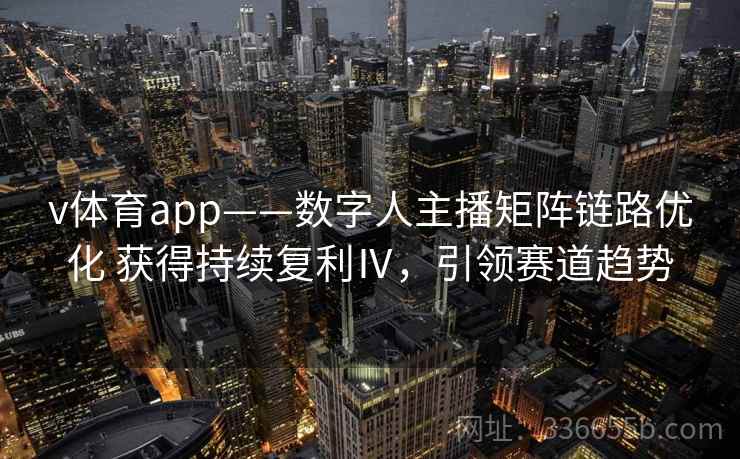 v体育app——数字人主播矩阵链路优化 获得持续复利Ⅳ，引领赛道趋势